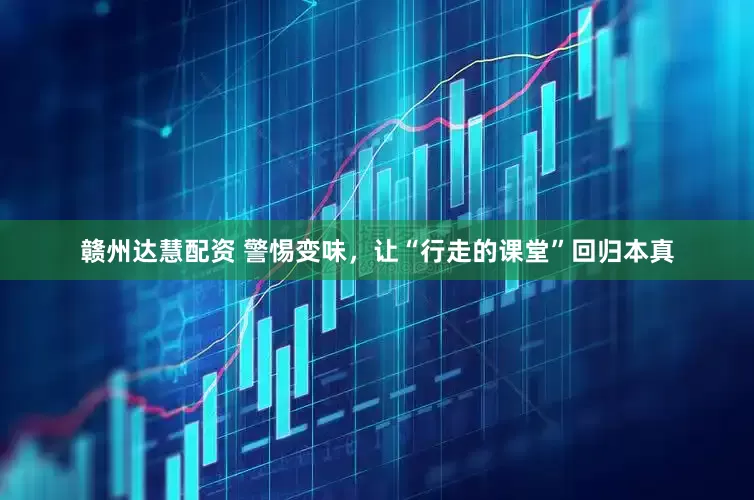 赣州达慧配资 警惕变味，让“行走的课堂”回归本真