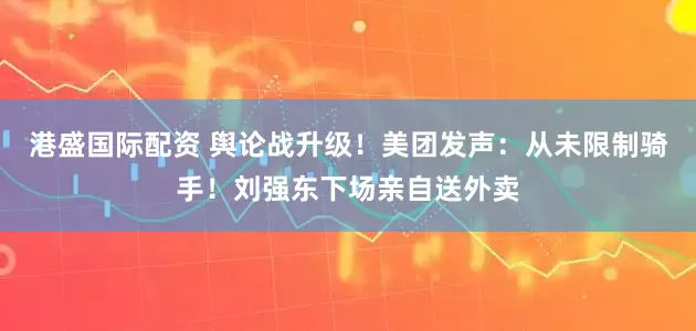 港盛国际配资 舆论战升级!美团发声:从未限制骑手!刘强东下场亲自送外卖