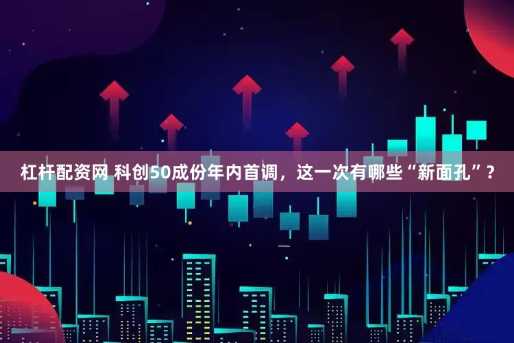 杠杆配资网 科创50成份年内首调，这一次有哪些“新面孔”？