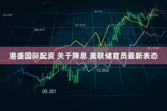 港盛国际配资 关于降息 美联储官员最新表态