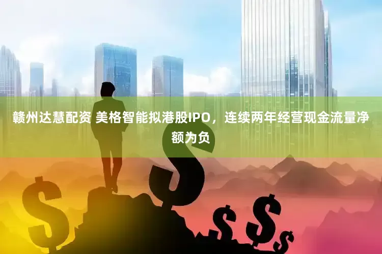 赣州达慧配资 美格智能拟港股IPO，连续两年经营现金流量净额为负
