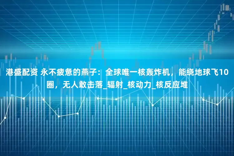 港盛配资 永不疲惫的燕子:全球唯一核轰炸机,能绕地球飞10圈,无人敢击落_辐射_核动力_核反应堆