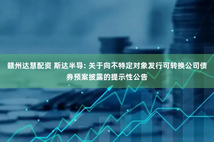 赣州达慧配资 斯达半导: 关于向不特定对象发行可转换公司债券预案披露的提示性公告