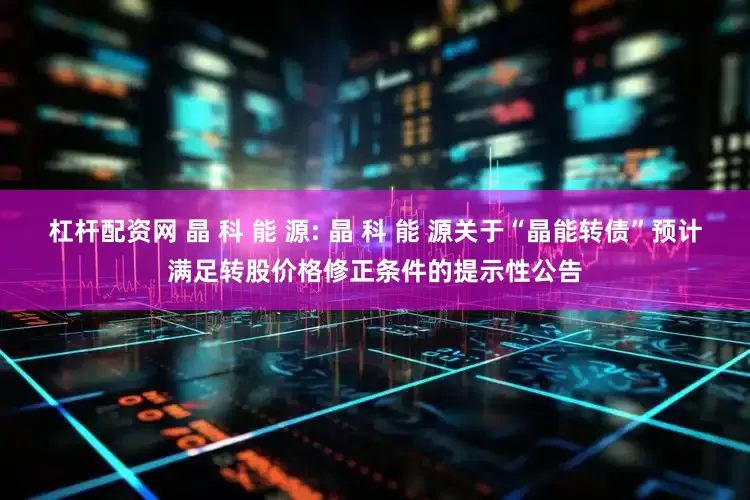 杠杆配资网 晶 科 能 源: 晶 科 能 源关于“晶能转债”预计满足转股价格修正条件的提示性公告