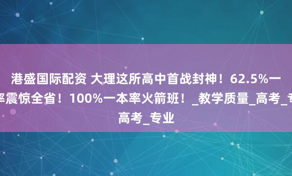 港盛国际配资 大理这所高中首战封神!62.5%一本率震惊全省!100%一本率火箭班!_教学质量_高考_专业