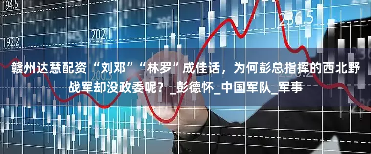 赣州达慧配资 “刘邓”“林罗”成佳话，为何彭总指挥的西北野战军却没政委呢？_彭德怀_中国军队_军事