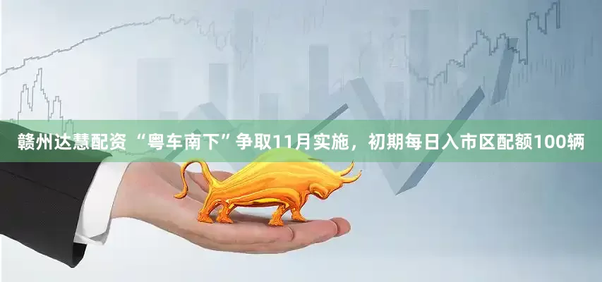 赣州达慧配资 “粤车南下”争取11月实施，初期每日入市区配额100辆