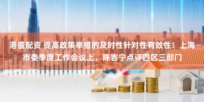 港盛配资 提高政策举措的及时性针对性有效性！上海市委季度工作会议上，陈吉宁点评四区三部门