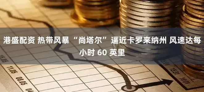 港盛配资 热带风暴 “尚塔尔” 逼近卡罗来纳州 风速达每小时 60 英里