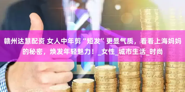 赣州达慧配资 女人中年剪“短发”更显气质，看看上海妈妈的秘密，焕发年轻魅力！_女性_城市生活_时尚