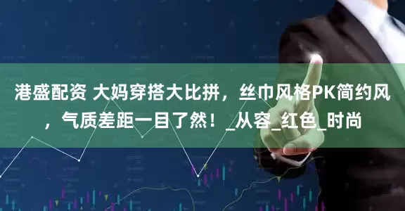 港盛配资 大妈穿搭大比拼，丝巾风格PK简约风，气质差距一目了然！_从容_红色_时尚