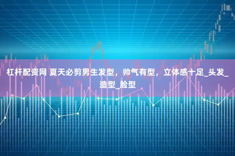 杠杆配资网 夏天必剪男生发型，帅气有型，立体感十足_头发_造型_脸型