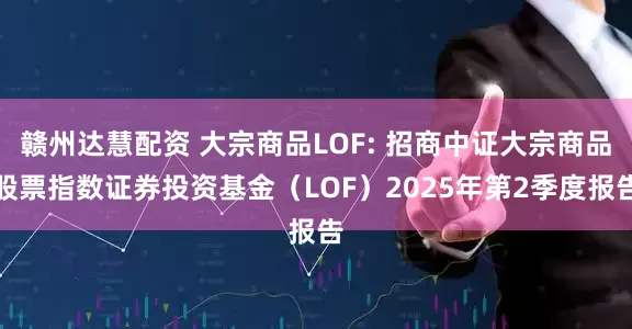 赣州达慧配资 大宗商品LOF: 招商中证大宗商品股票指数证券投资基金（LOF）2025年第2季度报告