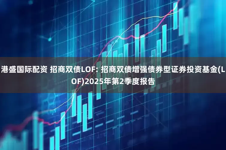 港盛国际配资 招商双债LOF: 招商双债增强债券型证券投资基金(LOF)2025年第2季度报告