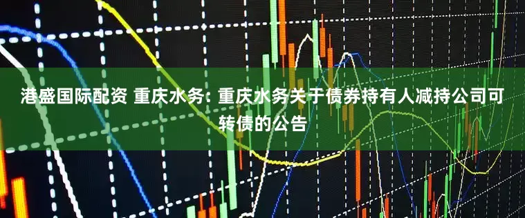 港盛国际配资 重庆水务: 重庆水务关于债券持有人减持公司可转债的公告