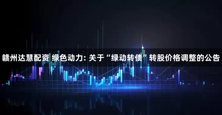 赣州达慧配资 绿色动力: 关于“绿动转债”转股价格调整的公告
