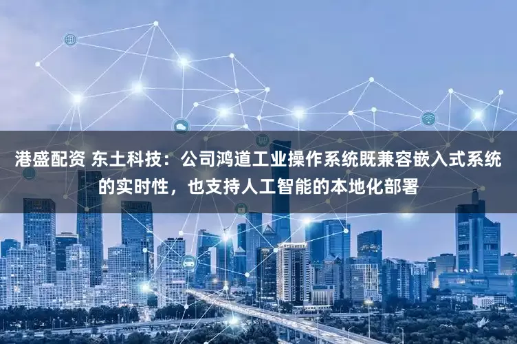 港盛配资 东土科技：公司鸿道工业操作系统既兼容嵌入式系统的实时性，也支持人工智能的本地化部署