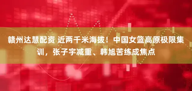 赣州达慧配资 近两千米海拔！中国女篮高原极限集训，张子宇减重、韩旭苦练成焦点