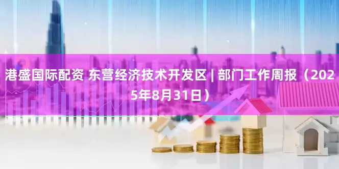 港盛国际配资 东营经济技术开发区 | 部门工作周报（2025年8月31日）