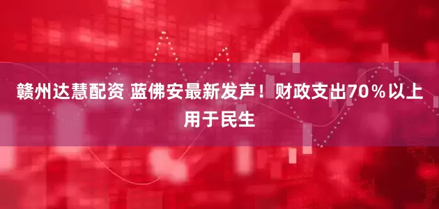 赣州达慧配资 蓝佛安最新发声！财政支出70％以上用于民生